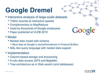 Google Dremel
• Interactive analysis of large-scale datasets
      • Trillion records at interactive speeds
      • Complementary to MapReduce
      • Used by thousands of Google employees
      • Paper published at VLDB 2010
• Model
      • Nested data model with schema
           • Most data at Google is stored/transferred in Protocol Buffers
      • SQL-like query language with nested data support
• Implementation
      • Column-based storage and processing
      • In-situ data access (GFS and Bigtable)
      • Tree architecture as in Web search (and databases)
©MapR Technologies
 