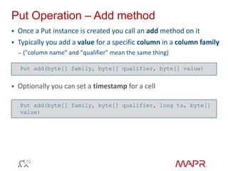 Put Operation – Add method
 Once a Put instance is created you call an add method on it
 Typically you add a value for a specific column in a column family
– ("column name" and "qualifier" mean the same thing)
 Optionally you can set a timestamp for a cell
Put add(byte[] family, byte[] qualifier, long ts, byte[]
value)
Put add(byte[] family, byte[] qualifier, byte[] value)
 