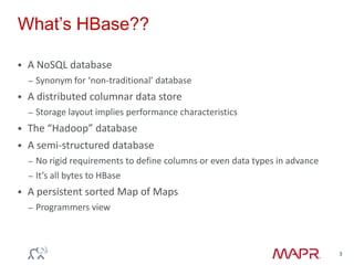 What‟s HBase??
 A NoSQL database
– Synonym for ‘non-traditional’ database
 A distributed columnar data store
– Storage layout implies performance characteristics
 The “Hadoop” database
 A semi-structured database
– No rigid requirements to define columns or even data types in advance
– It’s all bytes to HBase
 A persistent sorted Map of Maps
– Programmers view
3
 