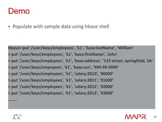 Demo
 Populate with sample data using hbase shell
40
hbase> put '/user/keys/employees', 'k1', 'base:lastName', 'William'
> put '/user/keys/employees', 'k1', 'base:firstName', 'John'
> put '/user/keys/employees', 'k1', 'base:address', '123 street, springfield, VA'
> put '/user/keys/empoyees', 'k1', 'base:ssn', '999-99-9999'
> put '/user/keys/employees', 'k1', 'salary:2010', '90000’
> put '/user/keys/employees', 'k1', 'salary:2011', '91000’
> put '/user/keys/employees', 'k1', 'salary:2012', '92000’
> put '/user/keys/employees', 'k1', 'salary:2013', '93000’
….….
 