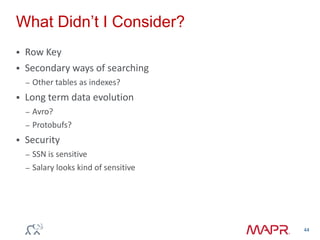  Row Key
 Secondary ways of searching
– Other tables as indexes?
 Long term data evolution
– Avro?
– Protobufs?
 Security
– SSN is sensitive
– Salary looks kind of sensitive
What Didn‟t I Consider?
44
 