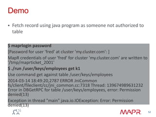 Demo
 Fetch record using java program as someone not authorized to
table
52
$ maprlogin password
[Password for user 'fred' at cluster 'my.cluster.com': ]
MapR credentials of user 'fred' for cluster 'my.cluster.com' are written to
'/tmp/maprticket_2001'
$ ./run /user/keys/employees get k1
Use command get against table /user/keys/employees
2014-03-14 18:49:20,2787 ERROR JniCommon
fs/client/fileclient/cc/jni_common.cc:7318 Thread: 139674989631232
Error in DBGetRPC for table /user/keys/employees, error: Permission
denied(13)
Exception in thread "main" java.io.IOException: Error: Permission
denied(13)
 