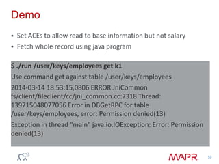 Demo
 Set ACEs to allow read to base information but not salary
 Fetch whole record using java program
53
$ ./run /user/keys/employees get k1
Use command get against table /user/keys/employees
2014-03-14 18:53:15,0806 ERROR JniCommon
fs/client/fileclient/cc/jni_common.cc:7318 Thread:
139715048077056 Error in DBGetRPC for table
/user/keys/employees, error: Permission denied(13)
Exception in thread "main" java.io.IOException: Error: Permission
denied(13)
 