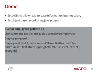 Demo
 Set ACEs to allow read to base information but not salary
 Fetch just base record using java program
54
$ ./run employees getbase k1
Use command get against table /user/keys/employees
Employee record:
Employee [key=k1, lastName=William, firstName=John,
address=123 first street, springfield, VA, ssn=999-99-9999,
salary={}]
 
