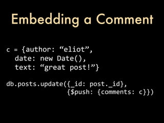 Embedding a Comment

c	
  =	
  {author:	
  “eliot”,
	
  	
  date:	
  new	
  Date(),
	
  	
  text:	
  “great	
  post!”}

db.posts.update({_id:	
  post._id},	
  
	
  	
  	
  	
  	
  	
  	
  	
  	
  	
  	
  	
  	
  	
  	
  	
  {$push:	
  {comments:	
  c}})
 