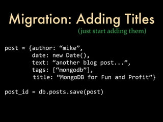 Migration: Adding Titles
                                        (just	
  start	
  adding	
  them)

post	
  =	
  {author:	
  “mike”,
	
  	
  	
  	
  	
  	
  	
  	
  date:	
  new	
  Date(),
	
  	
  	
  	
  	
  	
  	
  	
  text:	
  “another	
  blog	
  post...”,
	
  	
  	
  	
  	
  	
  	
  	
  tags:	
  [“mongodb”],
     	
  	
  	
  	
  	
  	
  	
  title:	
  “MongoDB	
  for	
  Fun	
  and	
  Profit”}

post_id	
  =	
  db.posts.save(post)
 