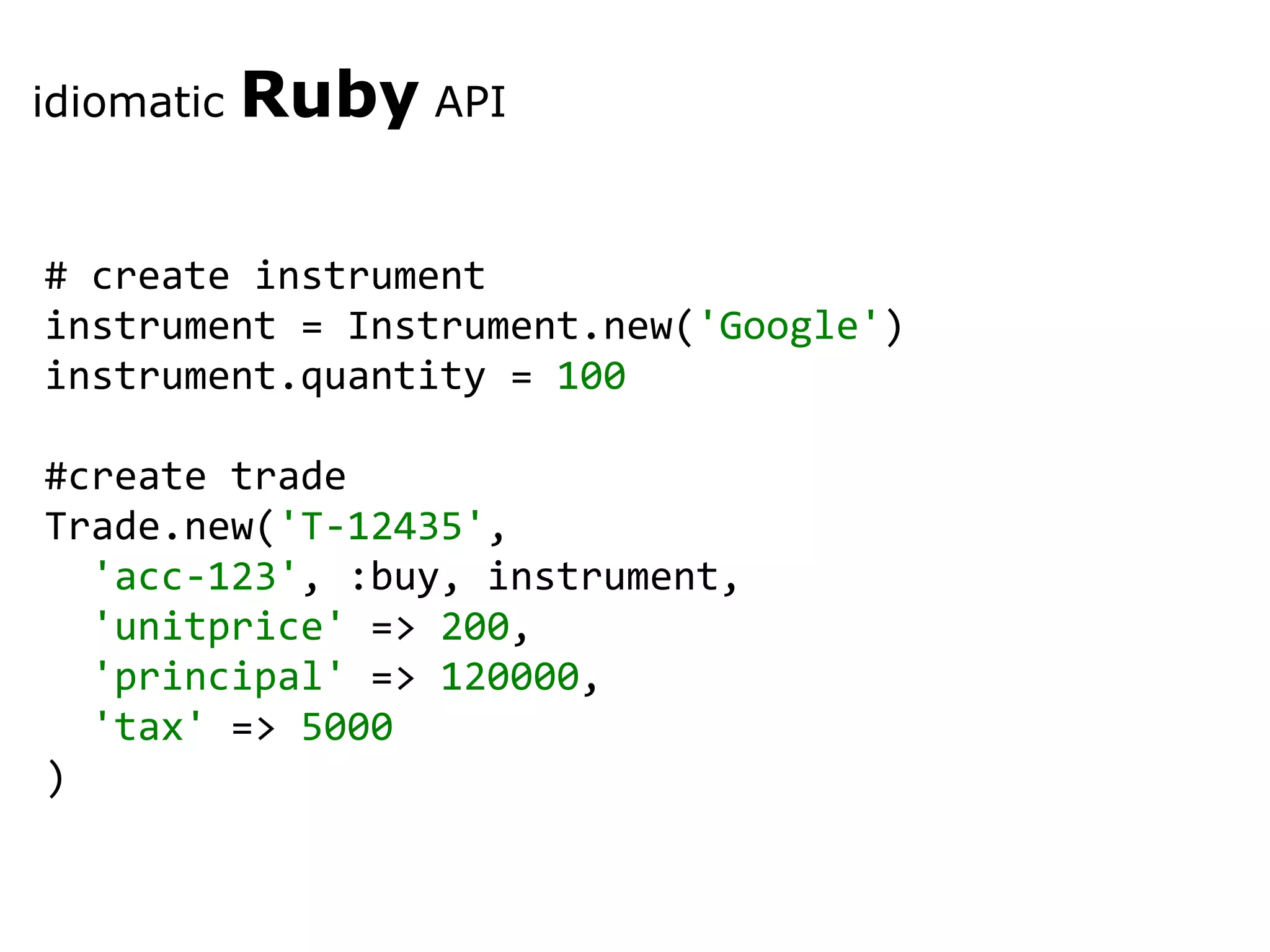 # create instrument instrument = Instrument.new( 'Google' ) instrument.quantity = 100 #create trade Trade.new( 'T-12435' , 'acc-123' , :buy, instrument, 'unitprice' => 200 , 'principal' => 120000 , 'tax' => 5000 ) idiomatic Ruby API 