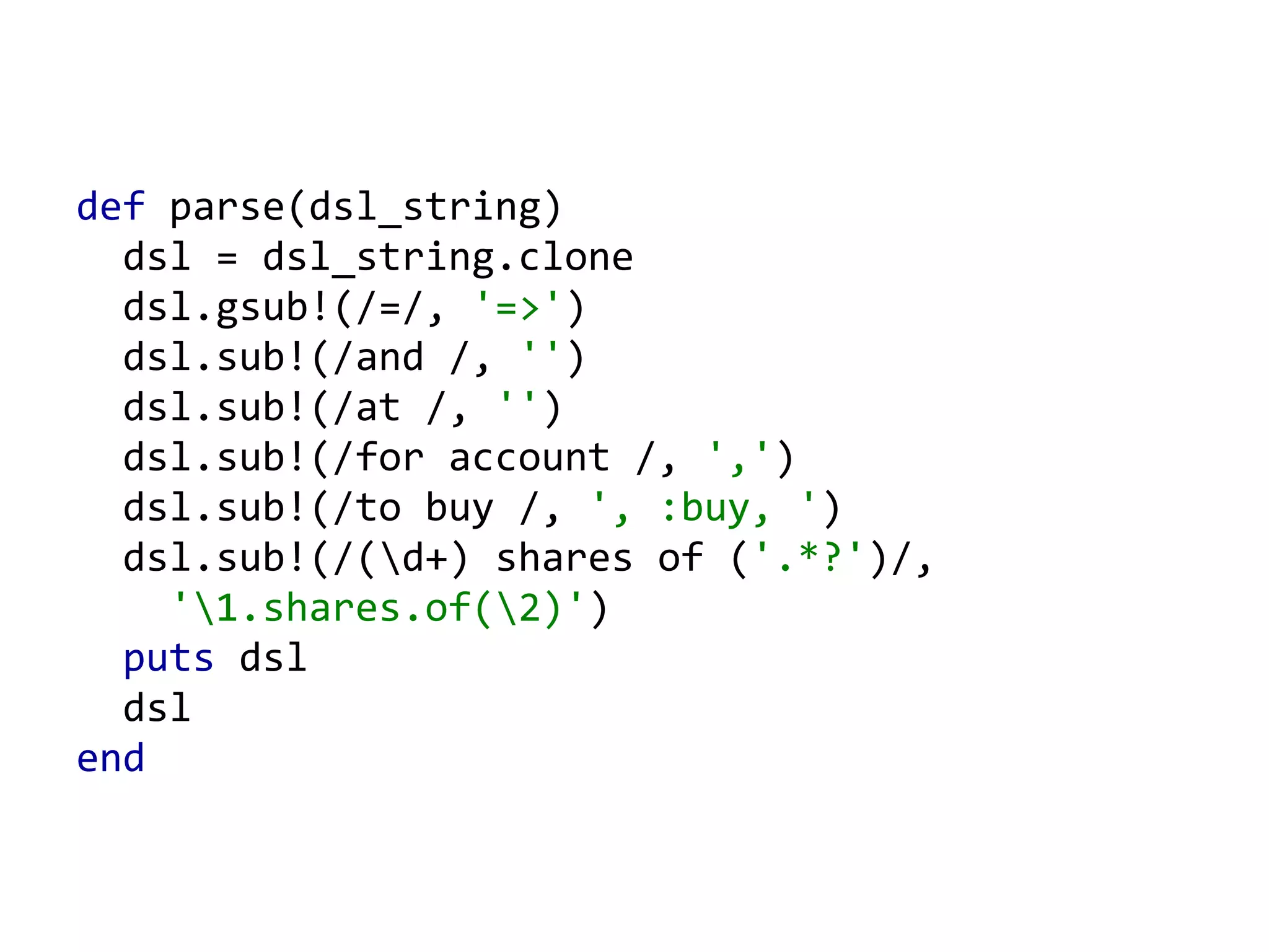 def parse(dsl_string) dsl = dsl_string.clone dsl.gsub!(/=/, '=>' ) dsl.sub!(/and /, '' ) dsl.sub!(/at /, '' ) dsl.sub!(/for account /, ',' ) dsl.sub!(/to buy /, ', :buy, ' ) dsl.sub!(/(\d+) shares of ( '.*?' )/, '\1.shares.of(\2)' ) puts dsl dsl end 