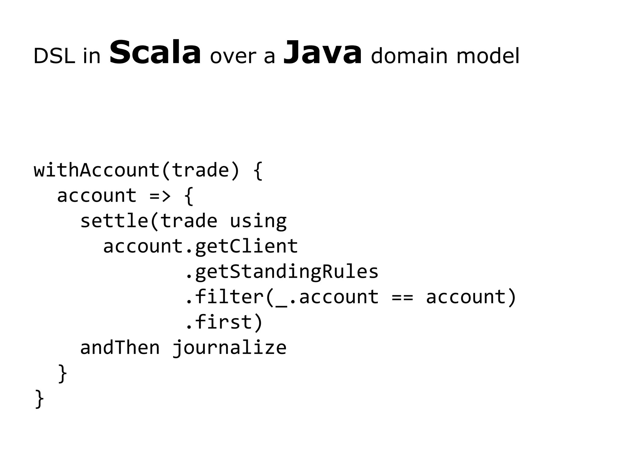 withAccount(trade) { account => { settle(trade using account.getClient .getStandingRules .filter(_.account == account) .first) andThen journalize } } DSL in Scala over a Java domain model 