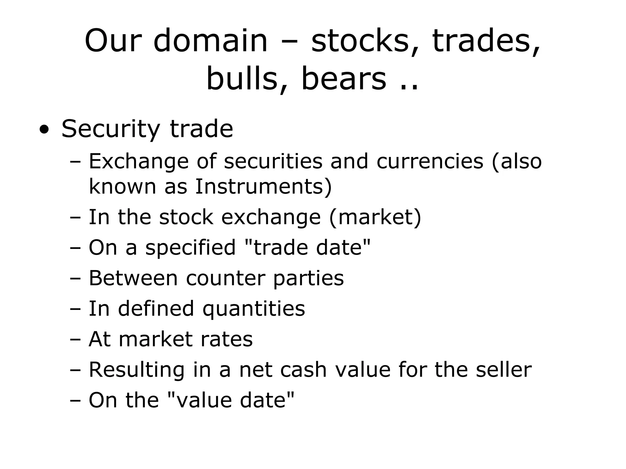 Our domain – stocks, trades, bulls, bears .. Security trade Exchange of securities and currencies (also known as Instruments) In the stock exchange (market) On a specified &quot;trade date&quot; Between counter parties In defined quantities At market rates Resulting in a net cash value for the seller On the &quot;value date&quot; 