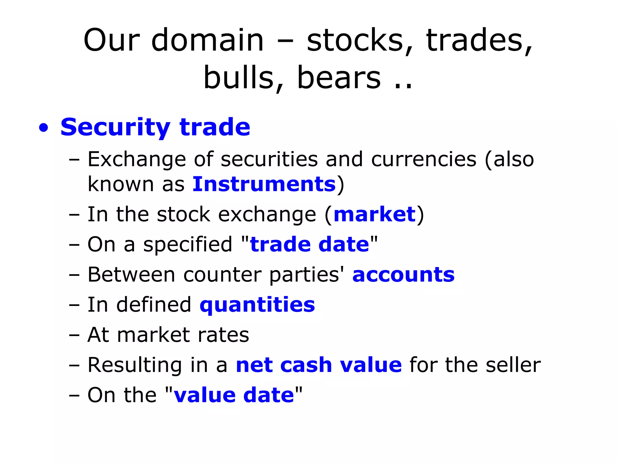 Our domain – stocks, trades, bulls, bears .. Security trade Exchange of securities and currencies (also known as Instruments ) In the stock exchange ( market ) On a specified &quot; trade date &quot; Between counter parties' accounts In defined quantities At market rates Resulting in a net cash value for the seller On the &quot; value date &quot; 