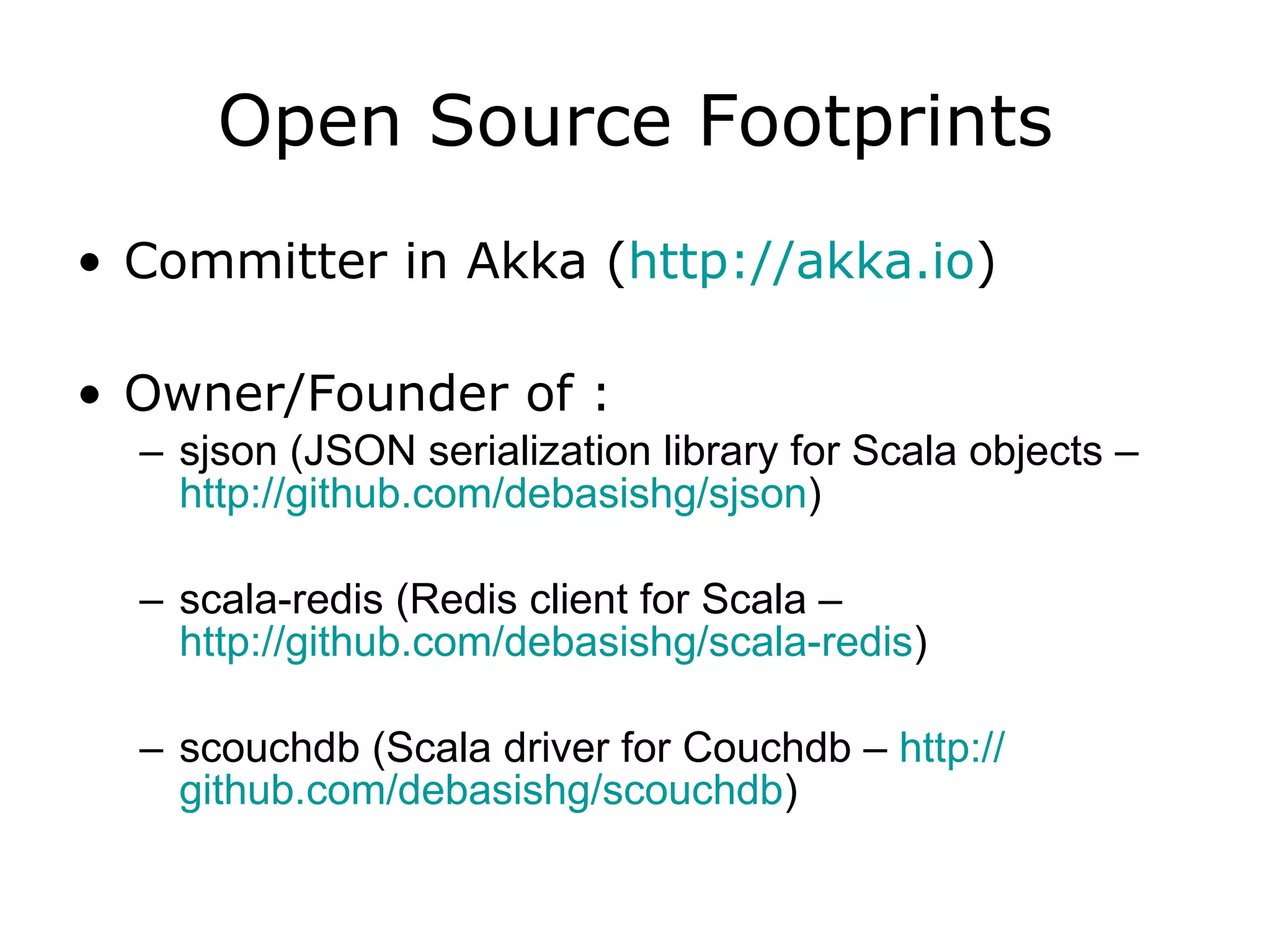 Open Source Footprints Committer in Akka ( http:// akka.io ) Owner/Founder of : sjson (JSON serialization library for Scala objects – http://github.com/debasishg/sjson ) scala-redis (Redis client for Scala – http://github.com/debasishg/scala-redis ) scouchdb (Scala driver for Couchdb – http:// github.com/debasishg/scouchdb ) 