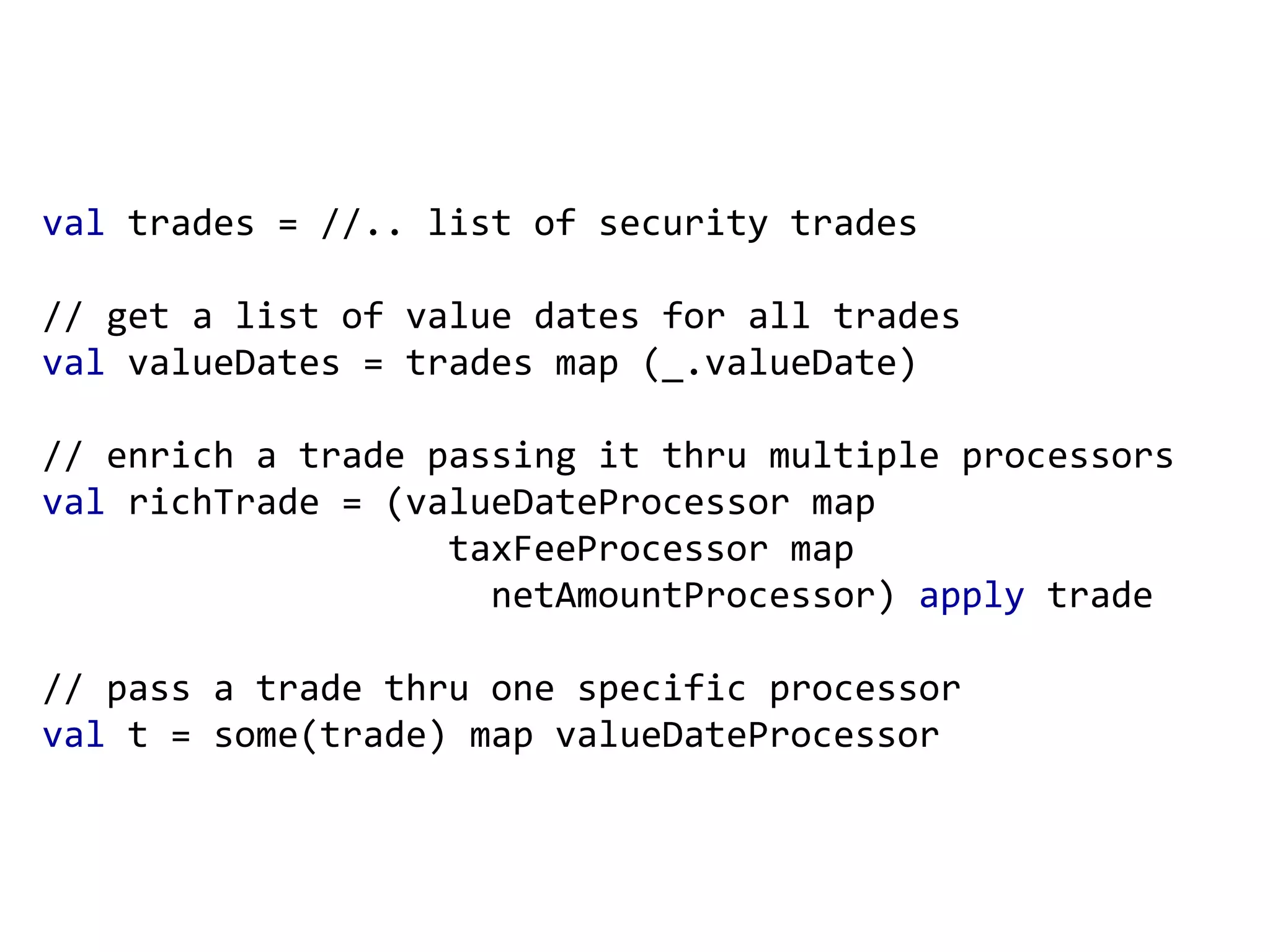 val trades = //.. list of security trades // get a list of value dates for all trades val valueDates = trades map (_.valueDate) // enrich a trade passing it thru multiple processors val richTrade = (valueDateProcessor map taxFeeProcessor map netAmountProcessor) apply trade // pass a trade thru one specific processor val t = some(trade) map valueDateProcessor 