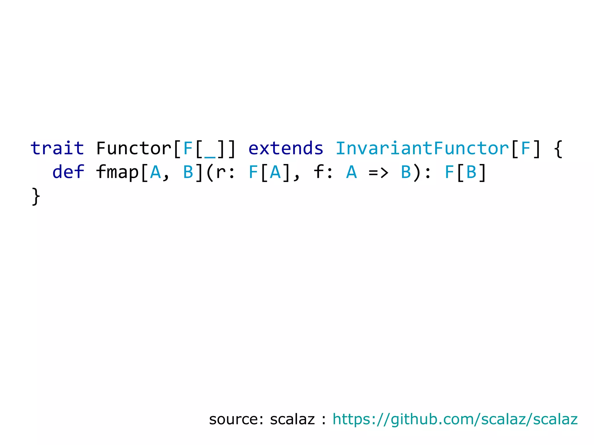 trait Functor[ F [ _ ]] extends InvariantFunctor [ F ] {    def fmap[ A , B ](r: F [ A ], f: A => B ): F [ B ] } source: scalaz : https://github.com/scalaz/scalaz 