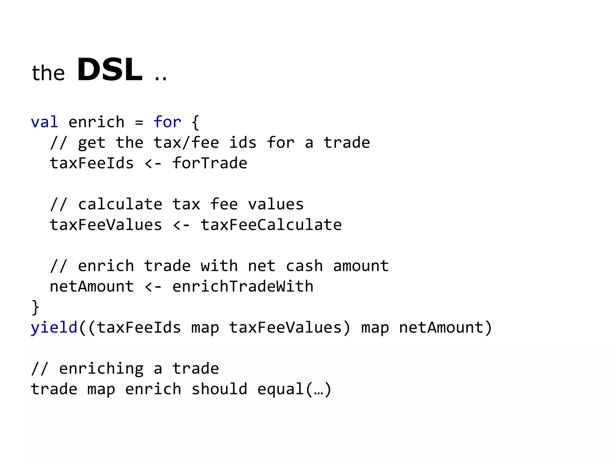 the DSL .. val enrich = for { // get the tax/fee ids for a trade    taxFeeIds <- forTrade // calculate tax fee values    taxFeeValues <- taxFeeCalculate // enrich trade with net cash amount    netAmount <- enrichTradeWith } yield ((taxFeeIds map taxFeeValues) map netAmount) // enriching a trade trade map enrich should equal(…) 