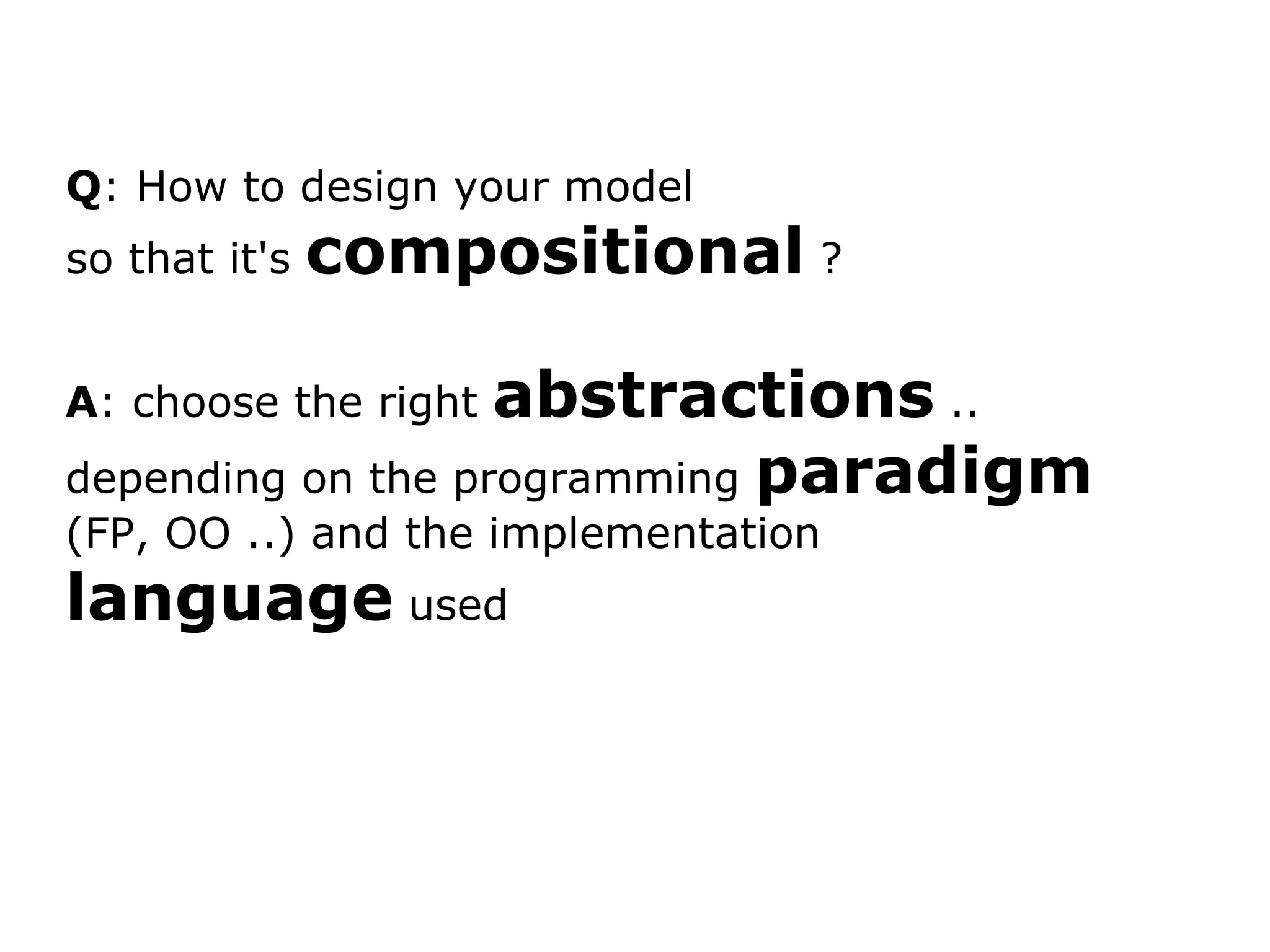 Q : How to design your model so that it's compositional ? A : choose the right abstractions .. depending on the programming paradigm (FP, OO ..) and the implementation language used 