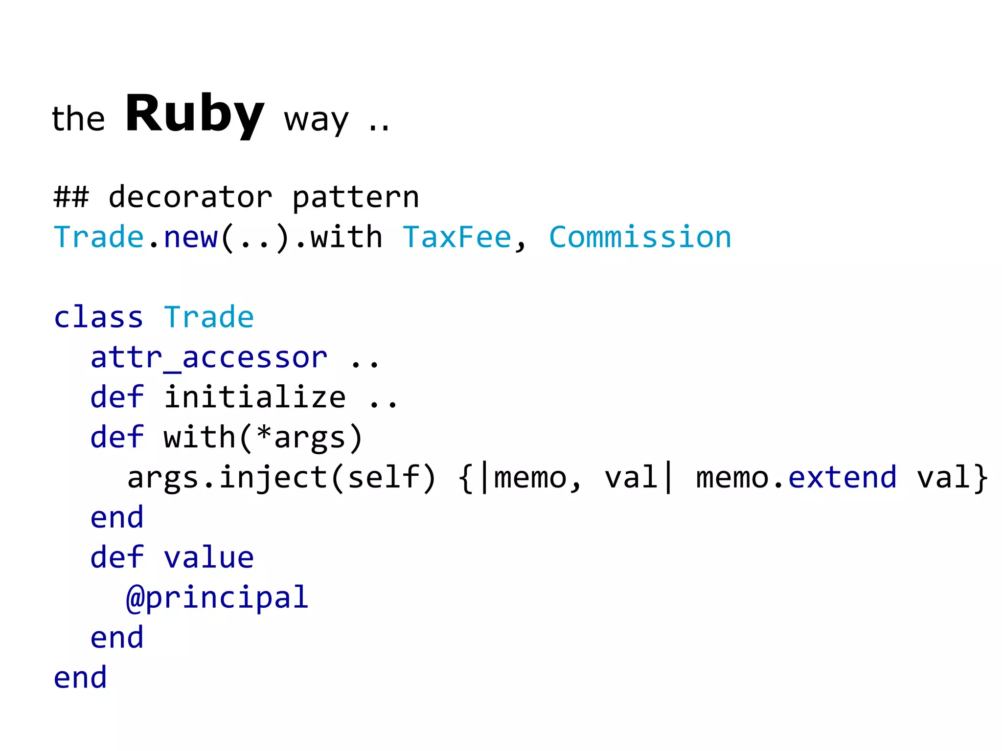 the Ruby way .. ## decorator pattern Trade . new (..).with TaxFee , Commission class Trade attr_accessor .. def initialize .. def with(*args) args.inject(self) {|memo, val| memo. extend val} end def value @principal end end 