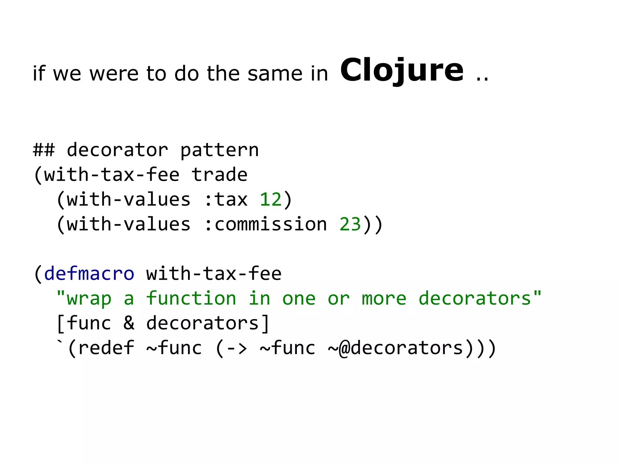 if we were to do the same in Clojure .. ## decorator pattern (with-tax-fee trade (with-values :tax 12 ) (with-values :commission 23 )) ( defmacro with-tax-fee &quot;wrap a function in one or more decorators&quot; [func & decorators] `(redef ~func (-> ~func ~@decorators))) 