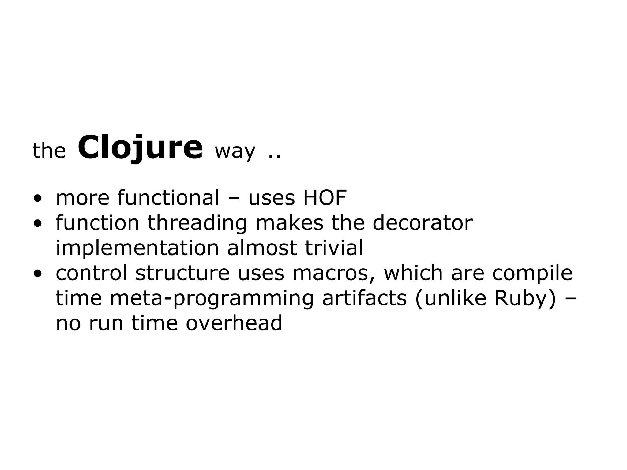 the Clojure way .. more functional – uses HOF function threading makes the decorator implementation almost trivial control structure uses macros, which are compile time meta-programming artifacts (unlike Ruby) – no run time overhead 
