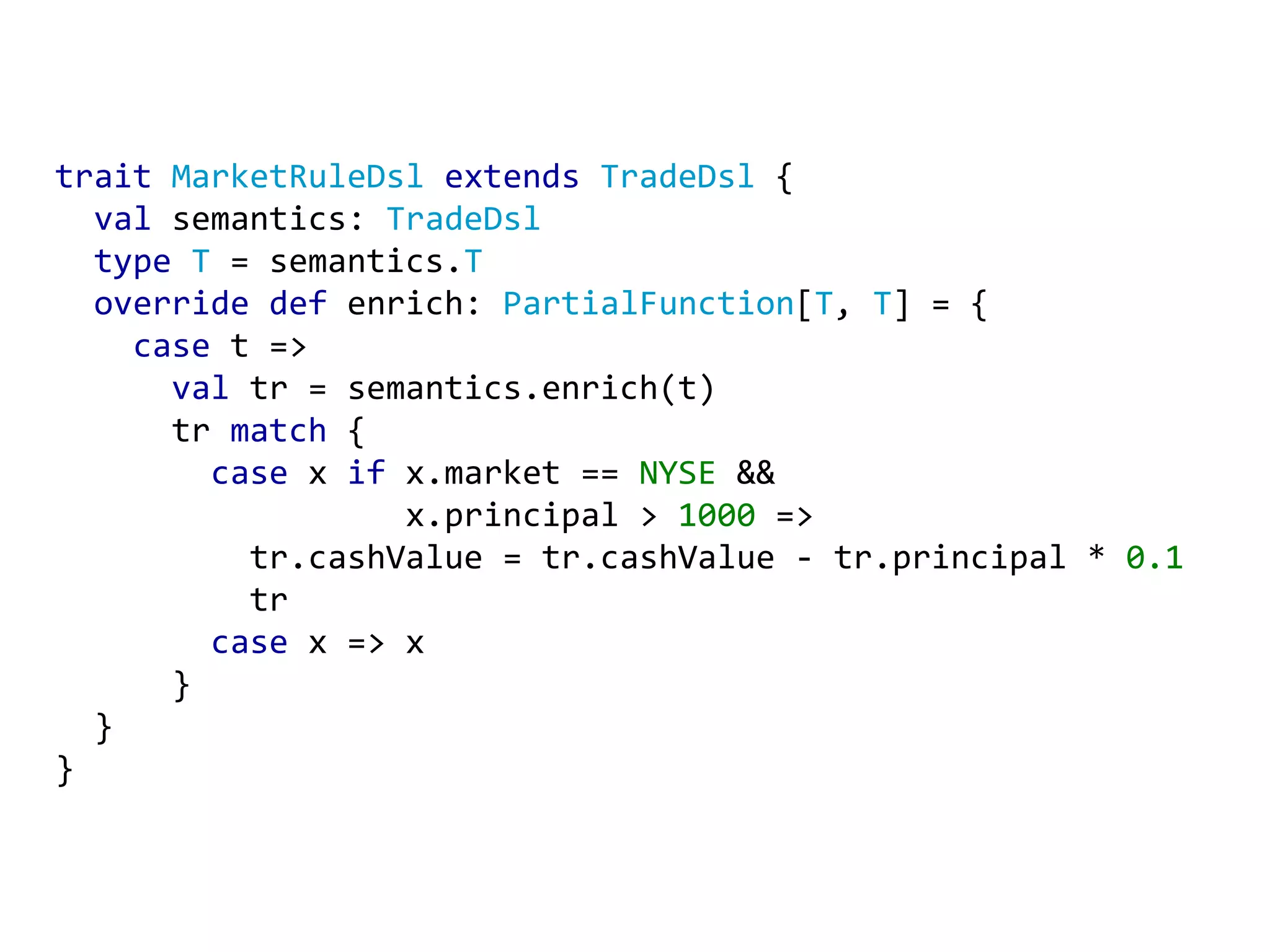 trait MarketRuleDsl extends TradeDsl { val semantics: TradeDsl type T = semantics. T override def enrich: PartialFunction [ T , T ] = { case t => val tr = semantics.enrich(t) tr match { case x if x.market == NYSE && x.principal > 1000 => tr.cashValue = tr.cashValue - tr.principal * 0.1 tr case x => x } } } 