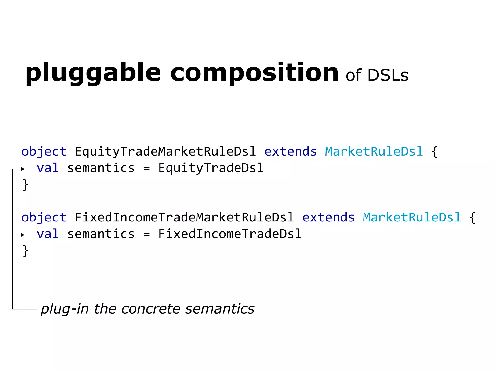 object EquityTradeMarketRuleDsl extends MarketRuleDsl { val semantics = EquityTradeDsl } object FixedIncomeTradeMarketRuleDsl extends MarketRuleDsl { val semantics = FixedIncomeTradeDsl } pluggable composition of DSLs plug-in the concrete semantics 