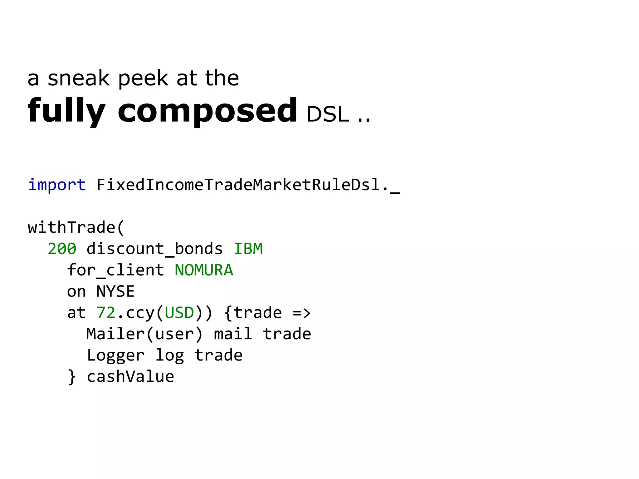 import FixedIncomeTradeMarketRuleDsl._ withTrade( 200 discount_bonds IBM for_client NOMURA on NYSE at 72 .ccy( USD )) {trade => Mailer(user) mail trade Logger log trade } cashValue a sneak peek at the fully composed DSL .. 