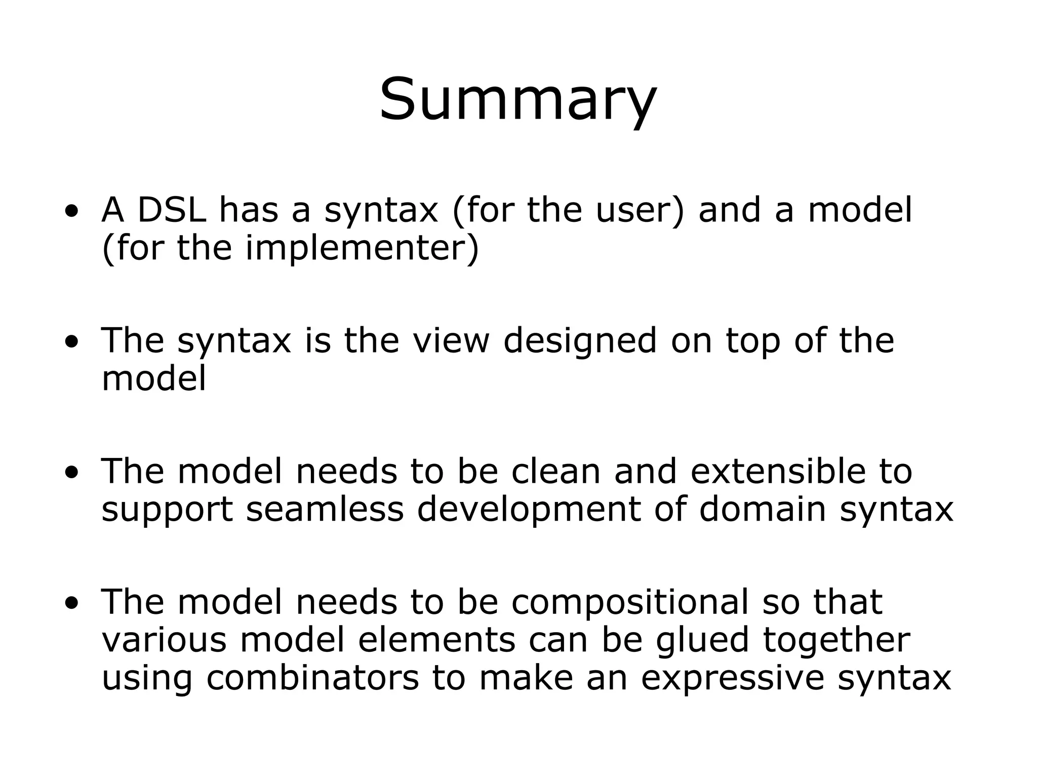 Summary A DSL has a syntax (for the user) and a model (for the implementer) The syntax is the view designed on top of the model The model needs to be clean and extensible to support seamless development of domain syntax The model needs to be compositional so that various model elements can be glued together using combinators to make an expressive syntax 