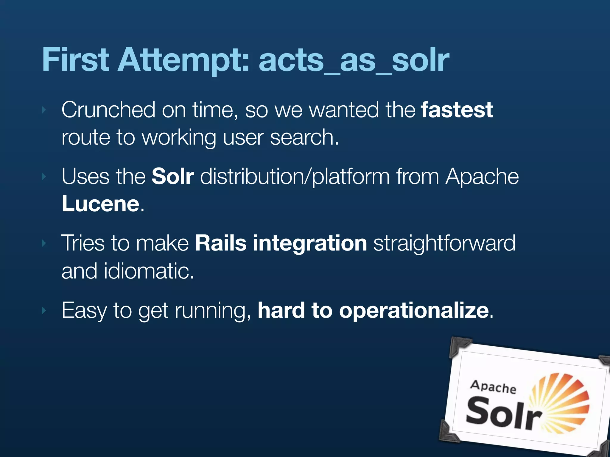 First Attempt: acts_as_solr
‣   Crunched on time, so we wanted the fastest
    route to working user search.
‣   Uses the Solr distribution/platform from Apache
    Lucene.
‣   Tries to make Rails integration straightforward
    and idiomatic.
‣   Easy to get running, hard to operationalize.
 