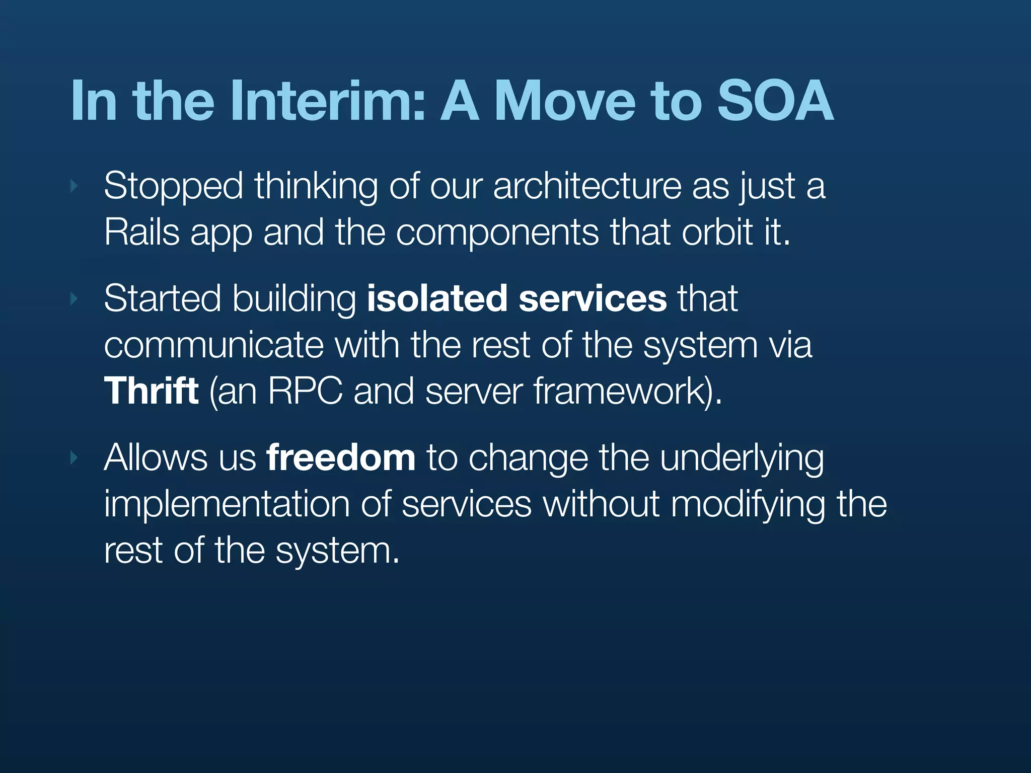In the Interim: A Move to SOA
‣   Stopped thinking of our architecture as just a
    Rails app and the components that orbit it.
‣   Started building isolated services that
    communicate with the rest of the system via
    Thrift (an RPC and server framework).
‣   Allows us freedom to change the underlying
    implementation of services without modifying the
    rest of the system.
 