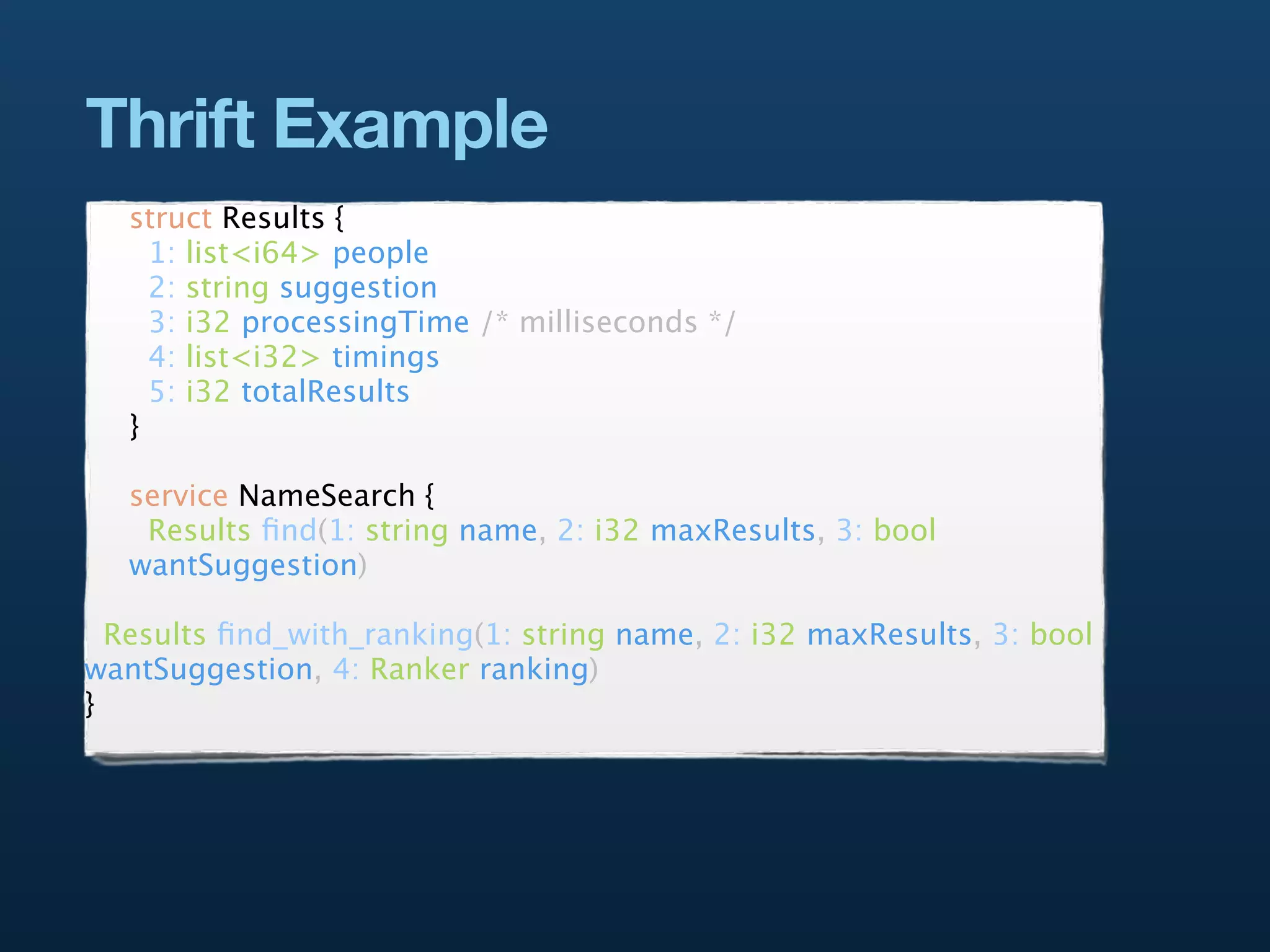 Thrift Example
   struct Results {
     1: list<i64> people
     2: string suggestion
     3: i32 processingTime /* milliseconds */
     4: list<i32> timings
     5: i32 totalResults
   }

   service NameSearch {
    Results ﬁnd(1: string name, 2: i32 maxResults, 3: bool
   wantSuggestion)

  Results ﬁnd_with_ranking(1: string name, 2: i32 maxResults, 3: bool
wantSuggestion, 4: Ranker ranking)
}
 