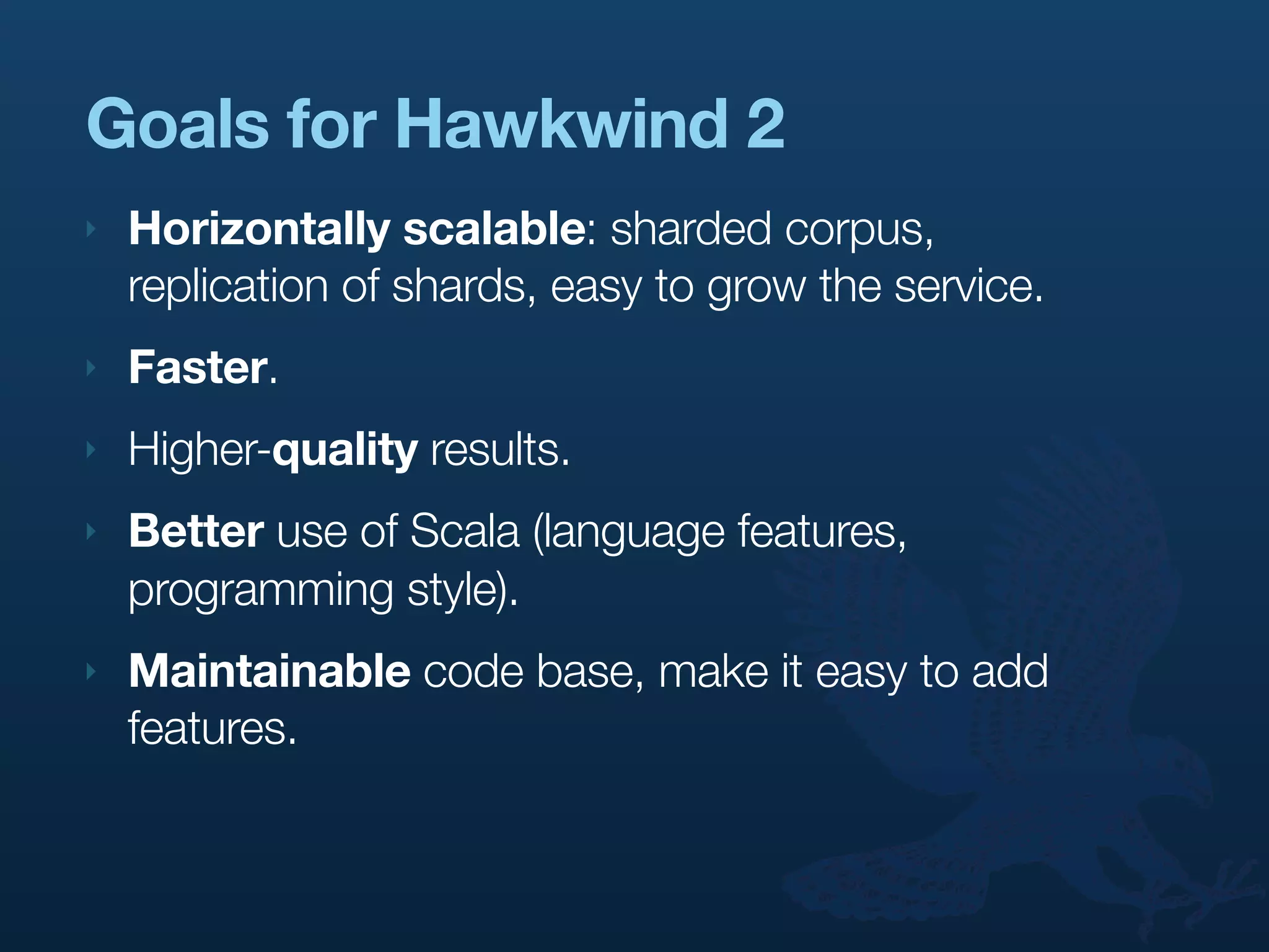 Goals for Hawkwind 2
‣   Horizontally scalable: sharded corpus,
    replication of shards, easy to grow the service.
‣   Faster.
‣   Higher-quality results.
‣   Better use of Scala (language features,
    programming style).
‣   Maintainable code base, make it easy to add
    features.
 