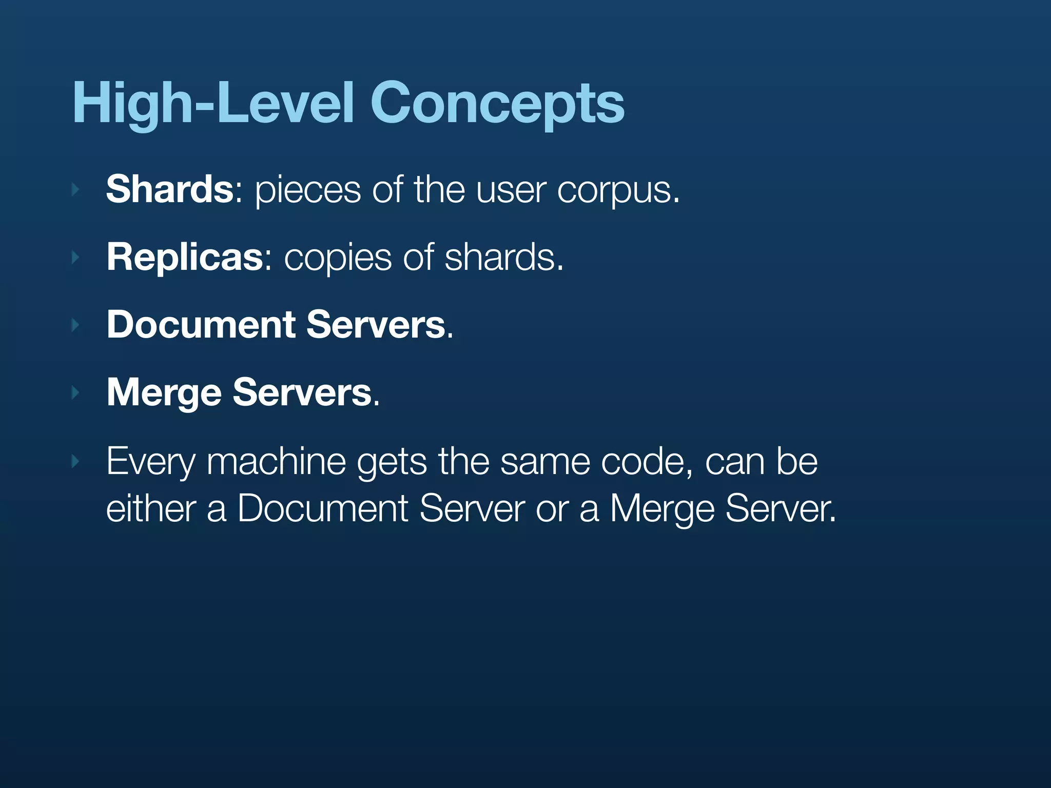 High-Level Concepts
‣   Shards: pieces of the user corpus.
‣   Replicas: copies of shards.
‣   Document Servers.
‣   Merge Servers.
‣   Every machine gets the same code, can be
    either a Document Server or a Merge Server.
 