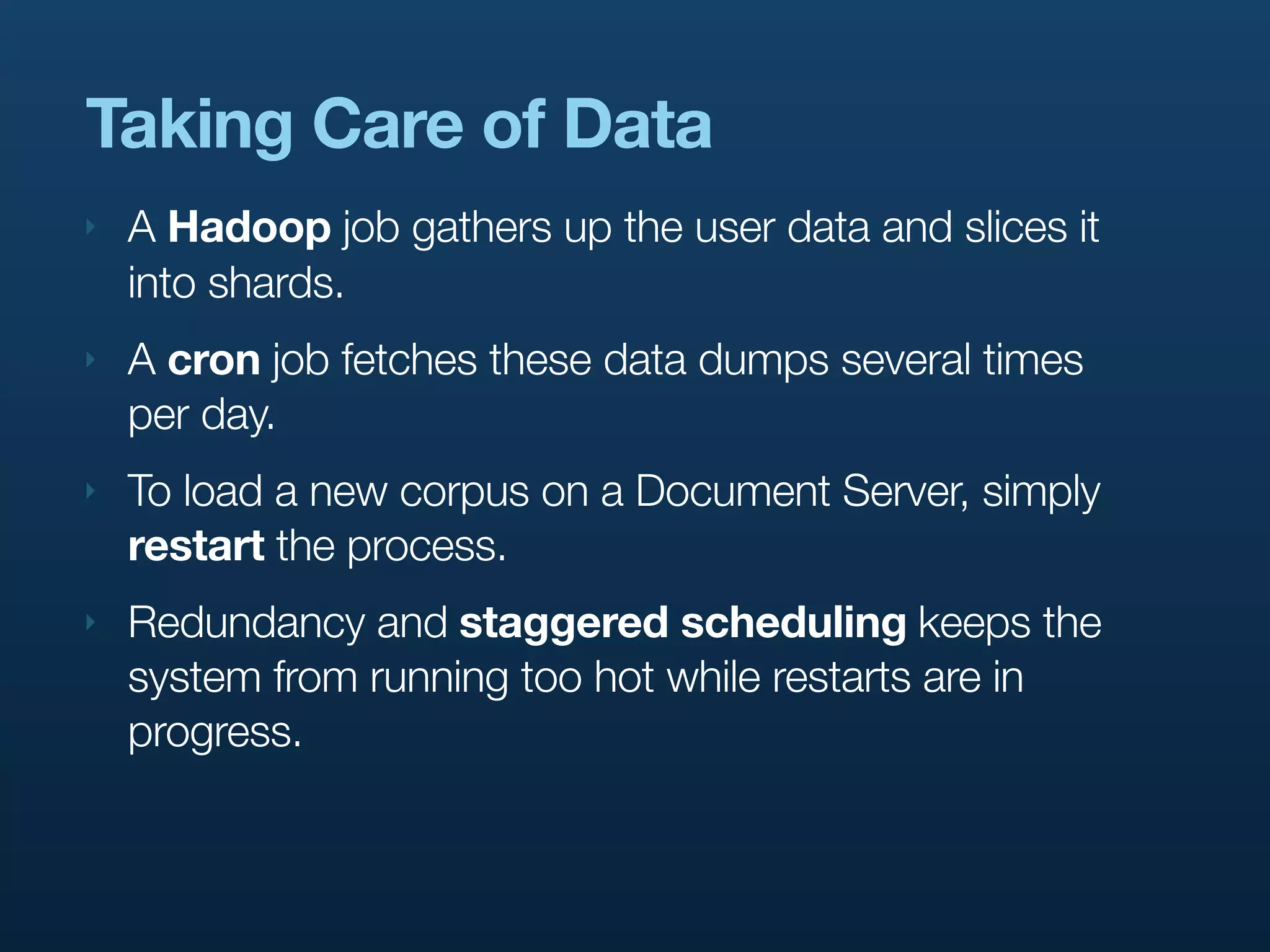 Taking Care of Data
‣   A Hadoop job gathers up the user data and slices it
    into shards.
‣   A cron job fetches these data dumps several times
    per day.
‣   To load a new corpus on a Document Server, simply
    restart the process.
‣   Redundancy and staggered scheduling keeps the
    system from running too hot while restarts are in
    progress.
 