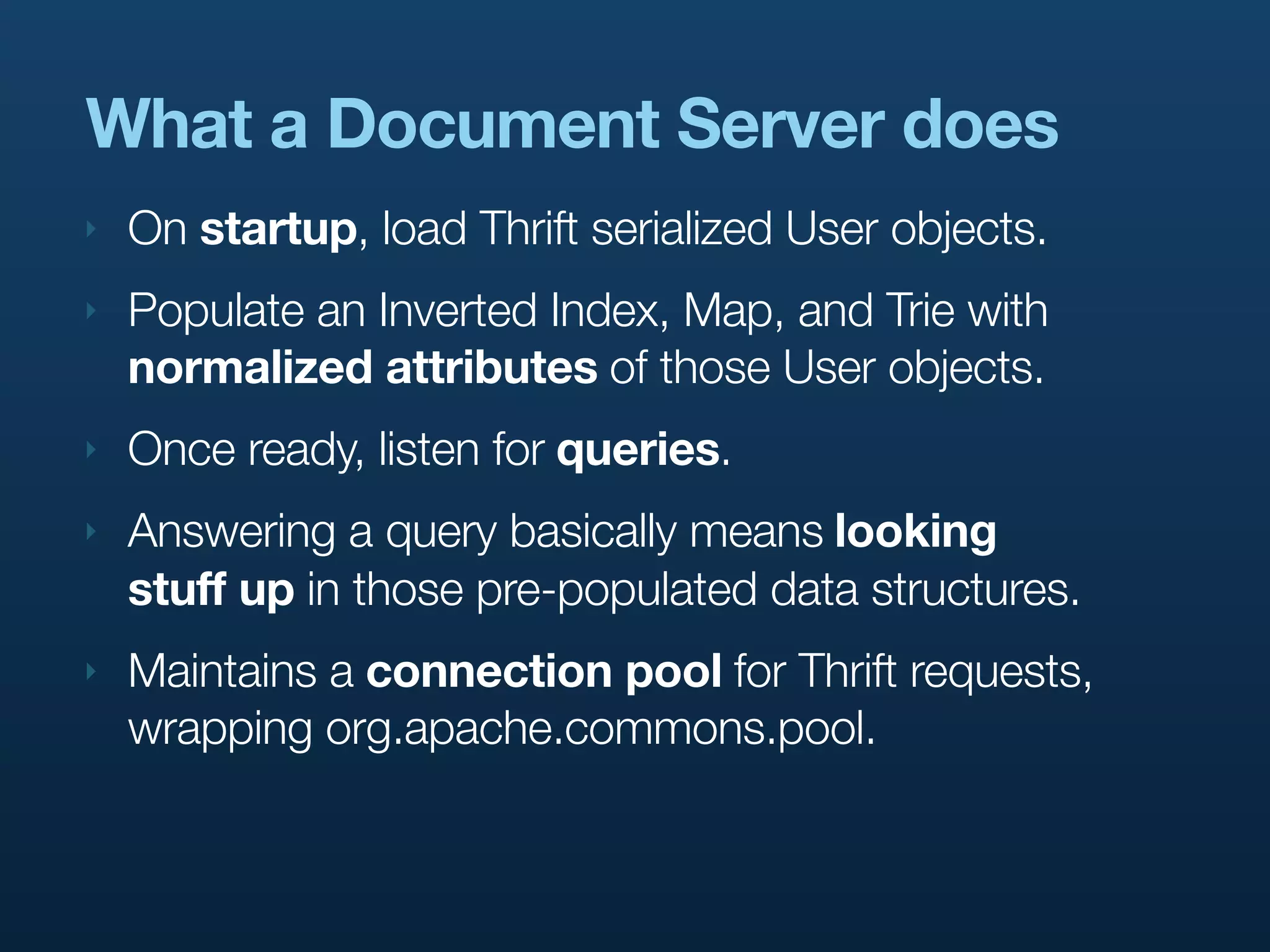 What a Document Server does
‣   On startup, load Thrift serialized User objects.
‣   Populate an Inverted Index, Map, and Trie with
    normalized attributes of those User objects.
‣   Once ready, listen for queries.
‣   Answering a query basically means looking
    stuff up in those pre-populated data structures.
‣   Maintains a connection pool for Thrift requests,
    wrapping org.apache.commons.pool.
 