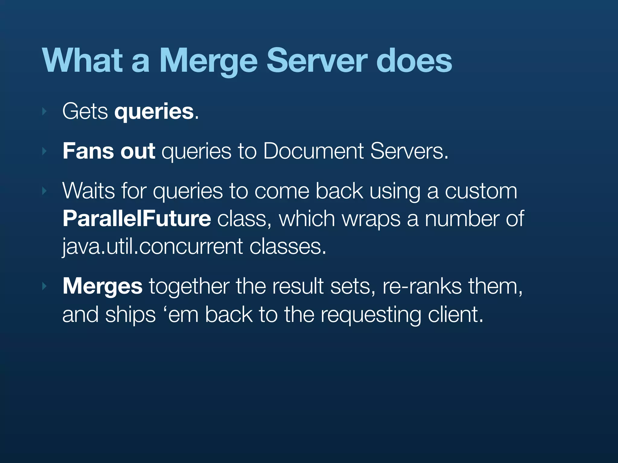 What a Merge Server does
‣   Gets queries.
‣   Fans out queries to Document Servers.
‣   Waits for queries to come back using a custom
    ParallelFuture class, which wraps a number of
    java.util.concurrent classes.
‣   Merges together the result sets, re-ranks them,
    and ships ‘em back to the requesting client.
 