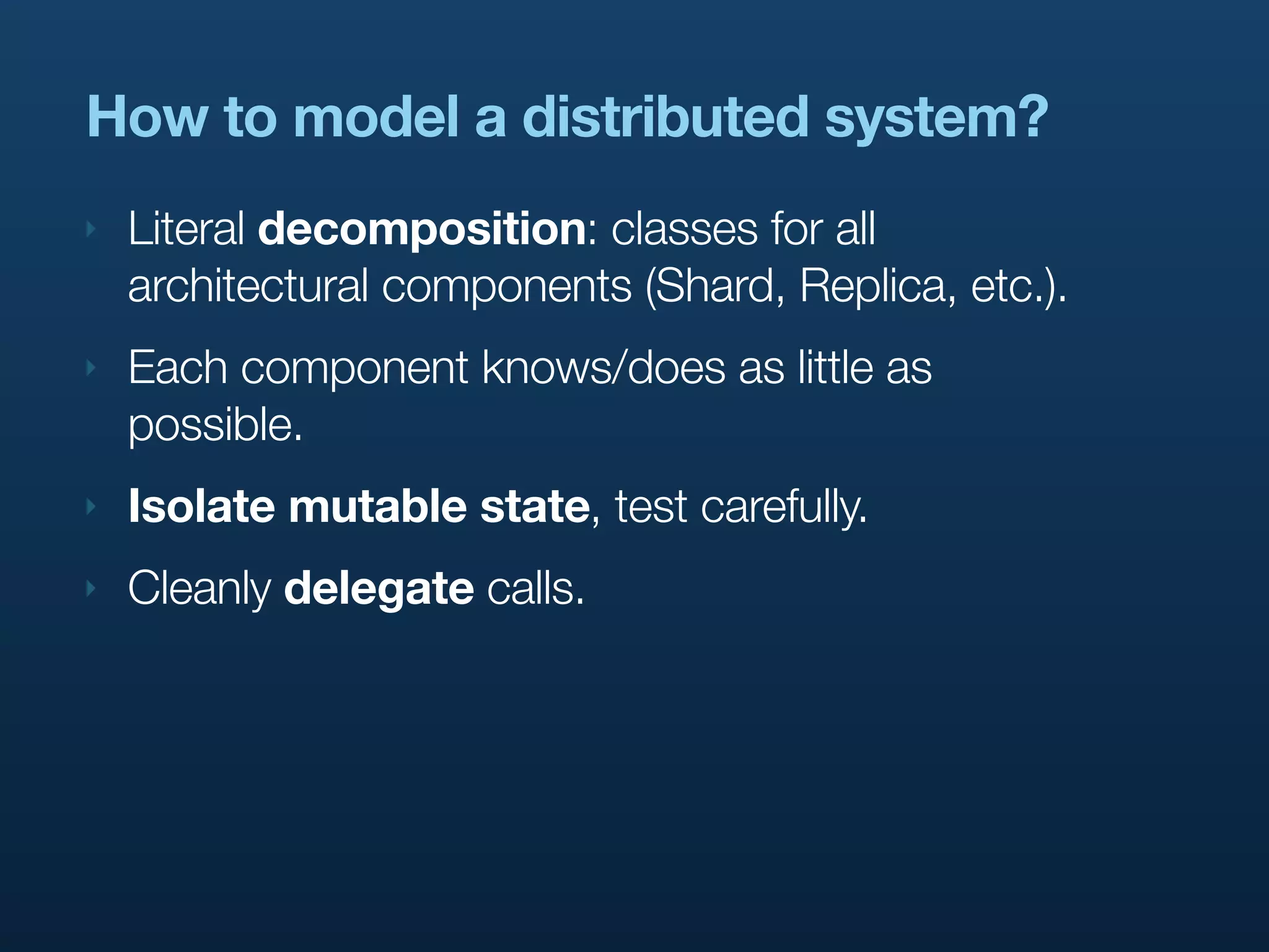 How to model a distributed system?
‣   Literal decomposition: classes for all
    architectural components (Shard, Replica, etc.).
‣   Each component knows/does as little as
    possible.
‣   Isolate mutable state, test carefully.
‣   Cleanly delegate calls.
 