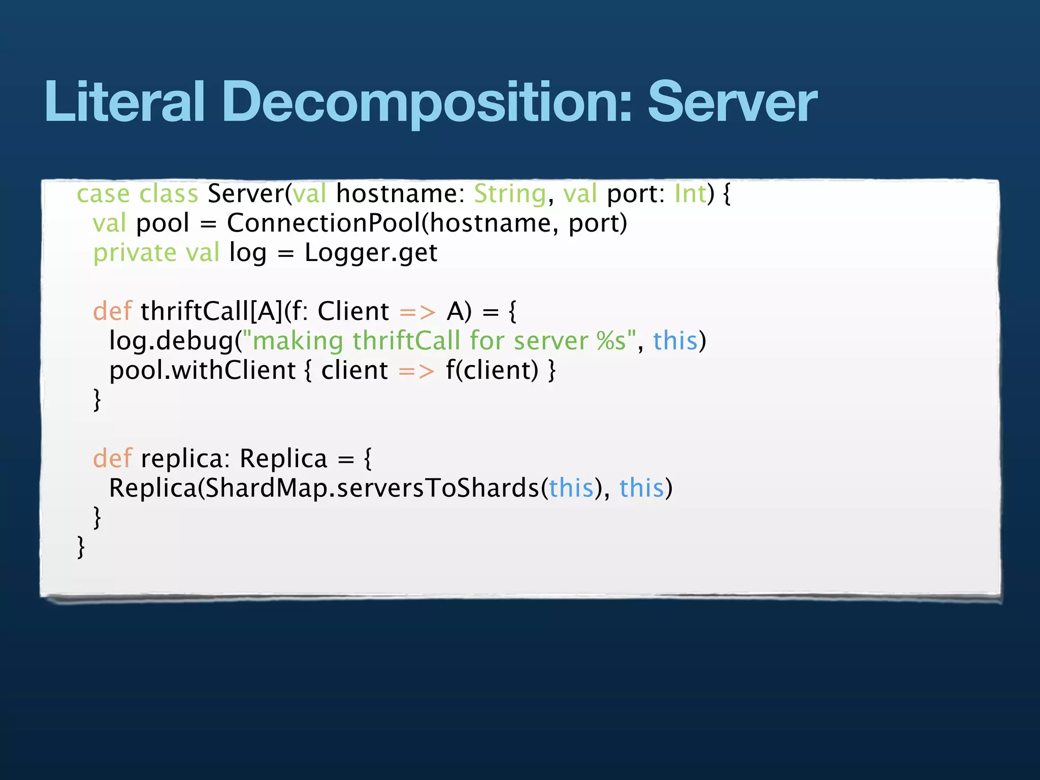 Literal Decomposition: Server
 case class Server(val hostname: String, val port: Int) {
  val pool = ConnectionPool(hostname, port)
  private val log = Logger.get

     def thriftCall[A](f: Client => A) = {
       log.debug("making thriftCall for server %s", this)
       pool.withClient { client => f(client) }
     }

     def replica: Replica = {
       Replica(ShardMap.serversToShards(this), this)
     }
 }
 