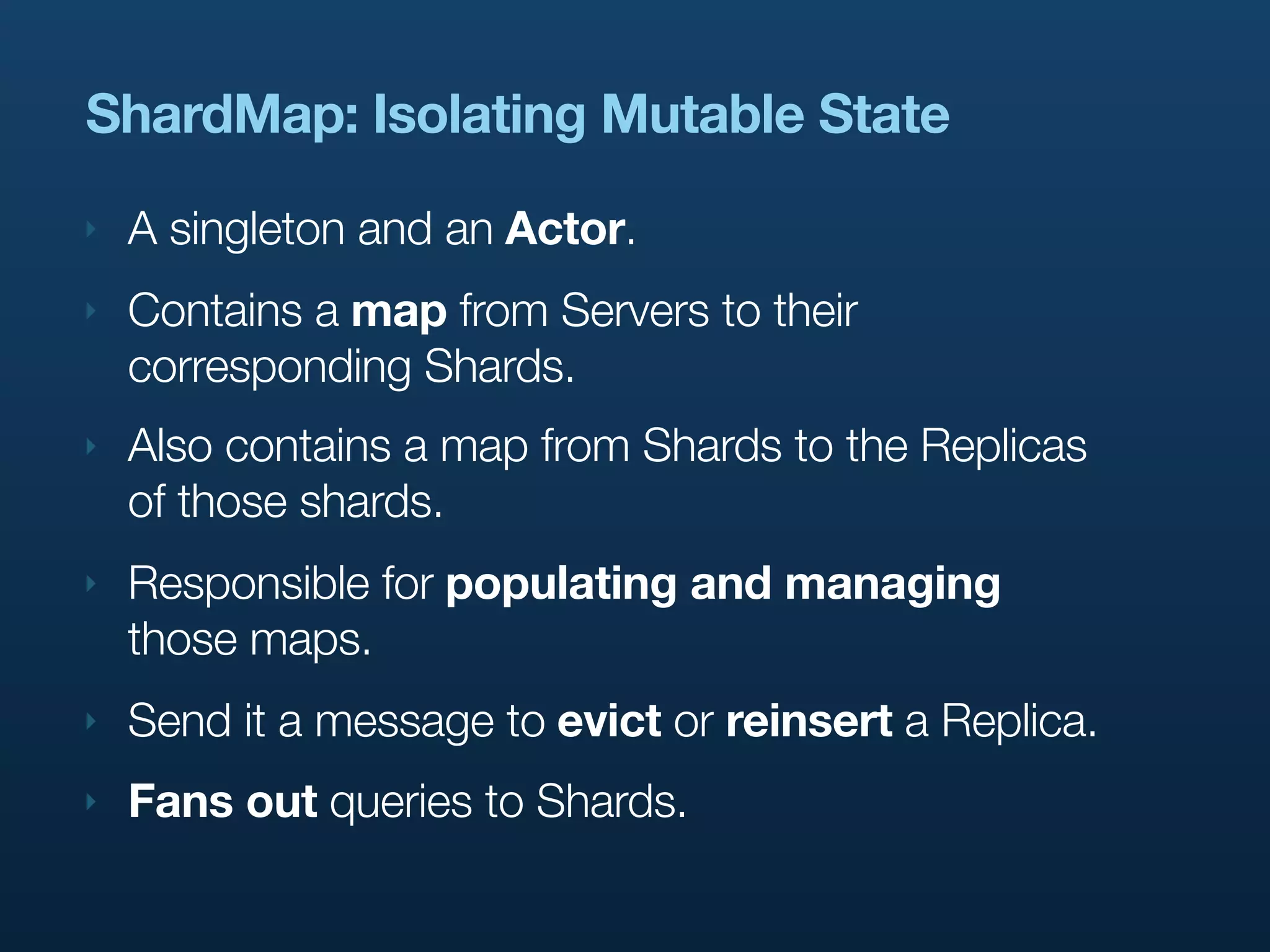 ShardMap: Isolating Mutable State
‣   A singleton and an Actor.
‣   Contains a map from Servers to their
    corresponding Shards.
‣   Also contains a map from Shards to the Replicas
    of those shards.
‣   Responsible for populating and managing
    those maps.
‣   Send it a message to evict or reinsert a Replica.
‣   Fans out queries to Shards.
 