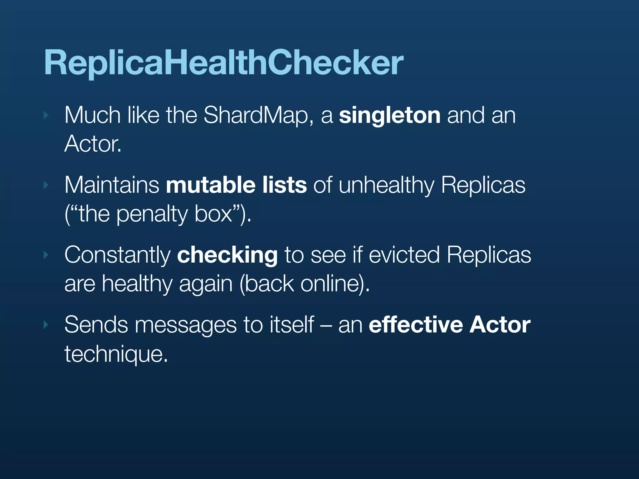 ReplicaHealthChecker
‣   Much like the ShardMap, a singleton and an
    Actor.
‣   Maintains mutable lists of unhealthy Replicas
    (“the penalty box”).
‣   Constantly checking to see if evicted Replicas
    are healthy again (back online).
‣   Sends messages to itself – an effective Actor
    technique.
 
