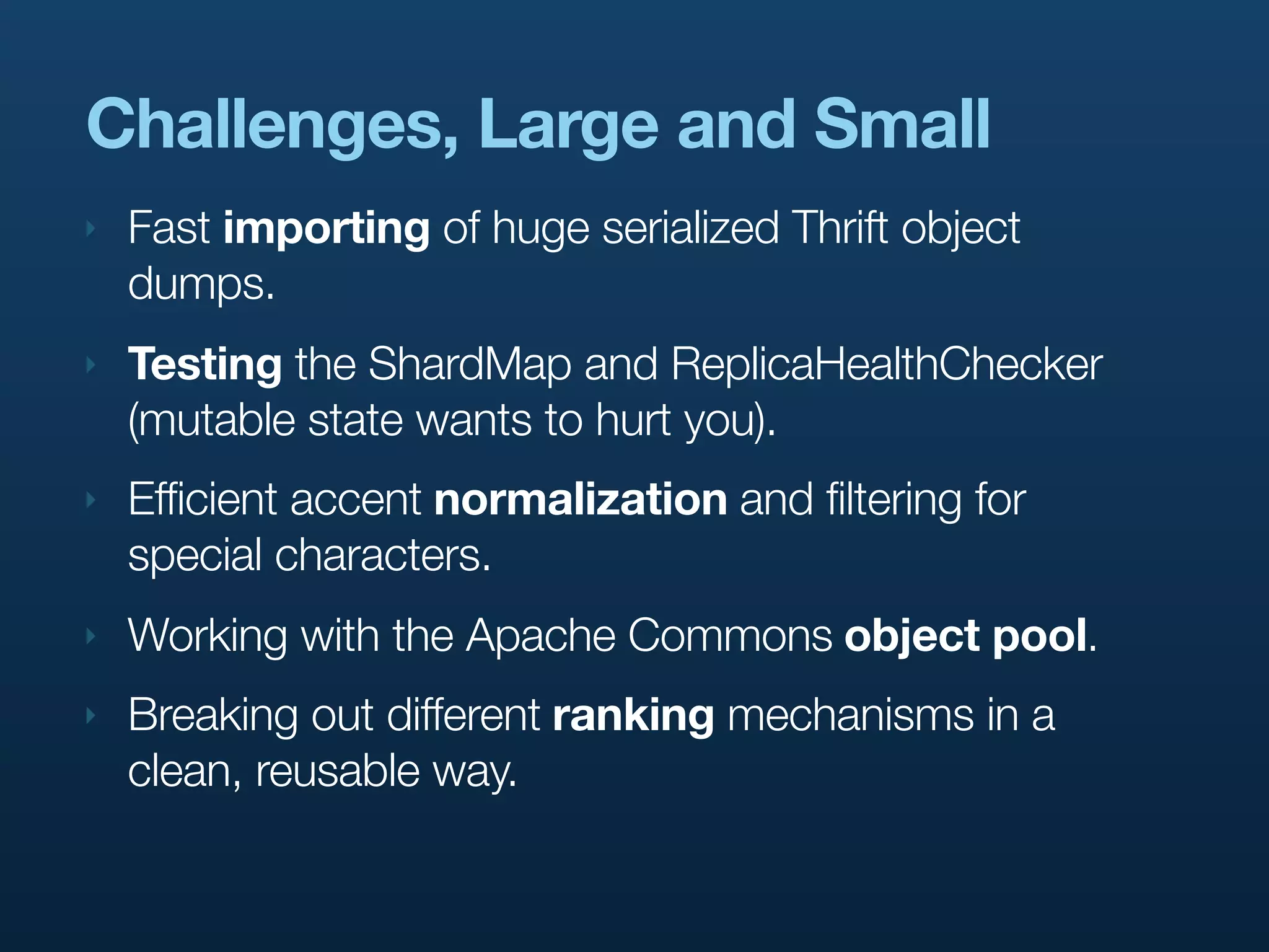 Challenges, Large and Small
‣   Fast importing of huge serialized Thrift object
    dumps.
‣   Testing the ShardMap and ReplicaHealthChecker
    (mutable state wants to hurt you).
‣   Efficient accent normalization and filtering for
    special characters.
‣   Working with the Apache Commons object pool.
‣   Breaking out different ranking mechanisms in a
    clean, reusable way.
 