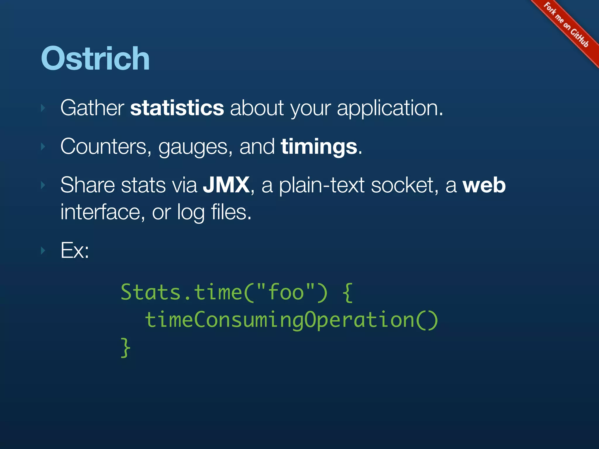 Ostrich
‣   Gather statistics about your application.
‣   Counters, gauges, and timings.
‣   Share stats via JMX, a plain-text socket, a web
    interface, or log files.
‣   Ex:
          Stats.time("foo") {
            timeConsumingOperation()
          }
 