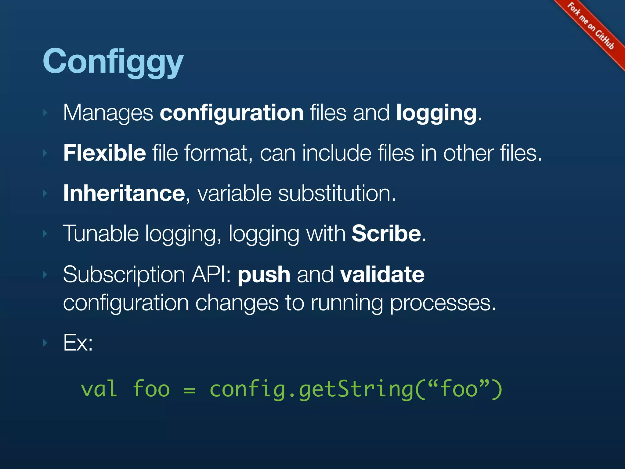 Configgy
‣   Manages configuration files and logging.
‣   Flexible file format, can include files in other files.
‣   Inheritance, variable substitution.
‣   Tunable logging, logging with Scribe.
‣   Subscription API: push and validate
    configuration changes to running processes.
‣   Ex:
      val foo = config.getString(“foo”)
 