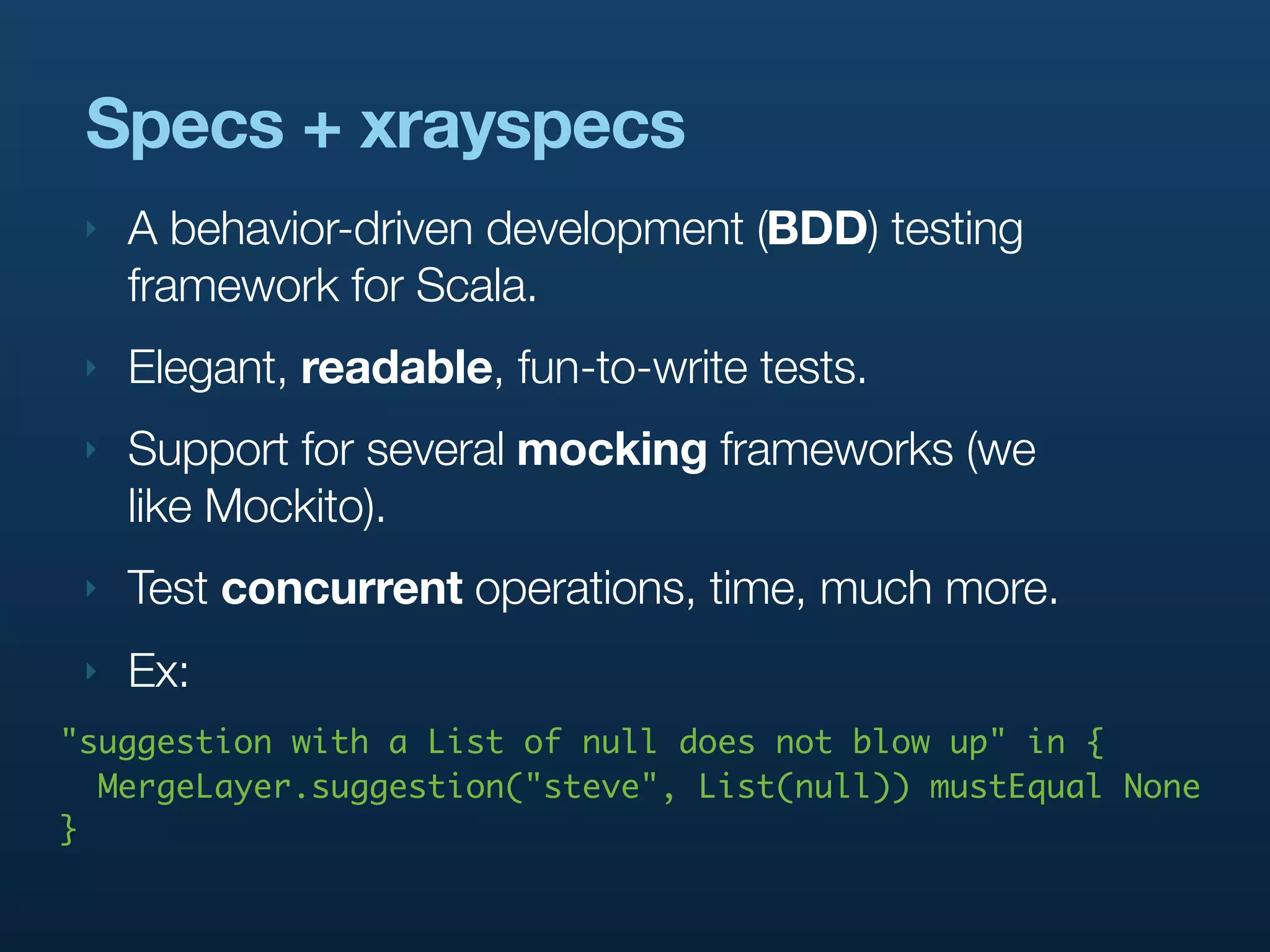 Specs + xrayspecs
 ‣   A behavior-driven development (BDD) testing
     framework for Scala.
 ‣   Elegant, readable, fun-to-write tests.
 ‣   Support for several mocking frameworks (we
     like Mockito).
 ‣   Test concurrent operations, time, much more.
 ‣   Ex:
"suggestion with a List of null does not blow up" in {
  MergeLayer.suggestion("steve", List(null)) mustEqual None
}
 