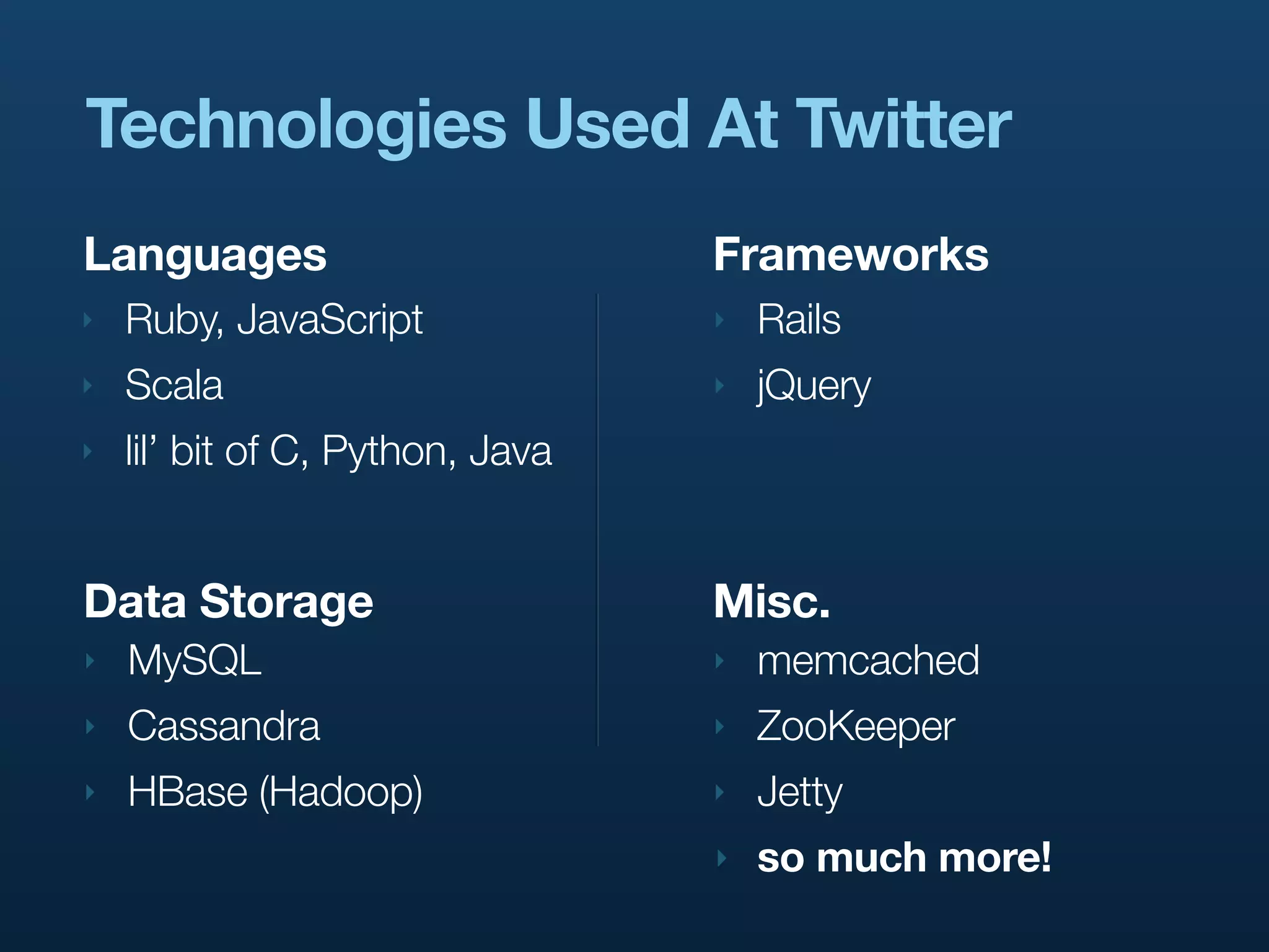 Technologies Used At Twitter
Languages                         Frameworks
‣   Ruby, JavaScript              ‣   Rails
‣   Scala                         ‣   jQuery
‣   lil’ bit of C, Python, Java


Data Storage                      Misc.
‣   MySQL                         ‣   memcached
‣   Cassandra                     ‣   ZooKeeper
‣   HBase (Hadoop)                ‣   Jetty
                                  ‣   so much more!
 