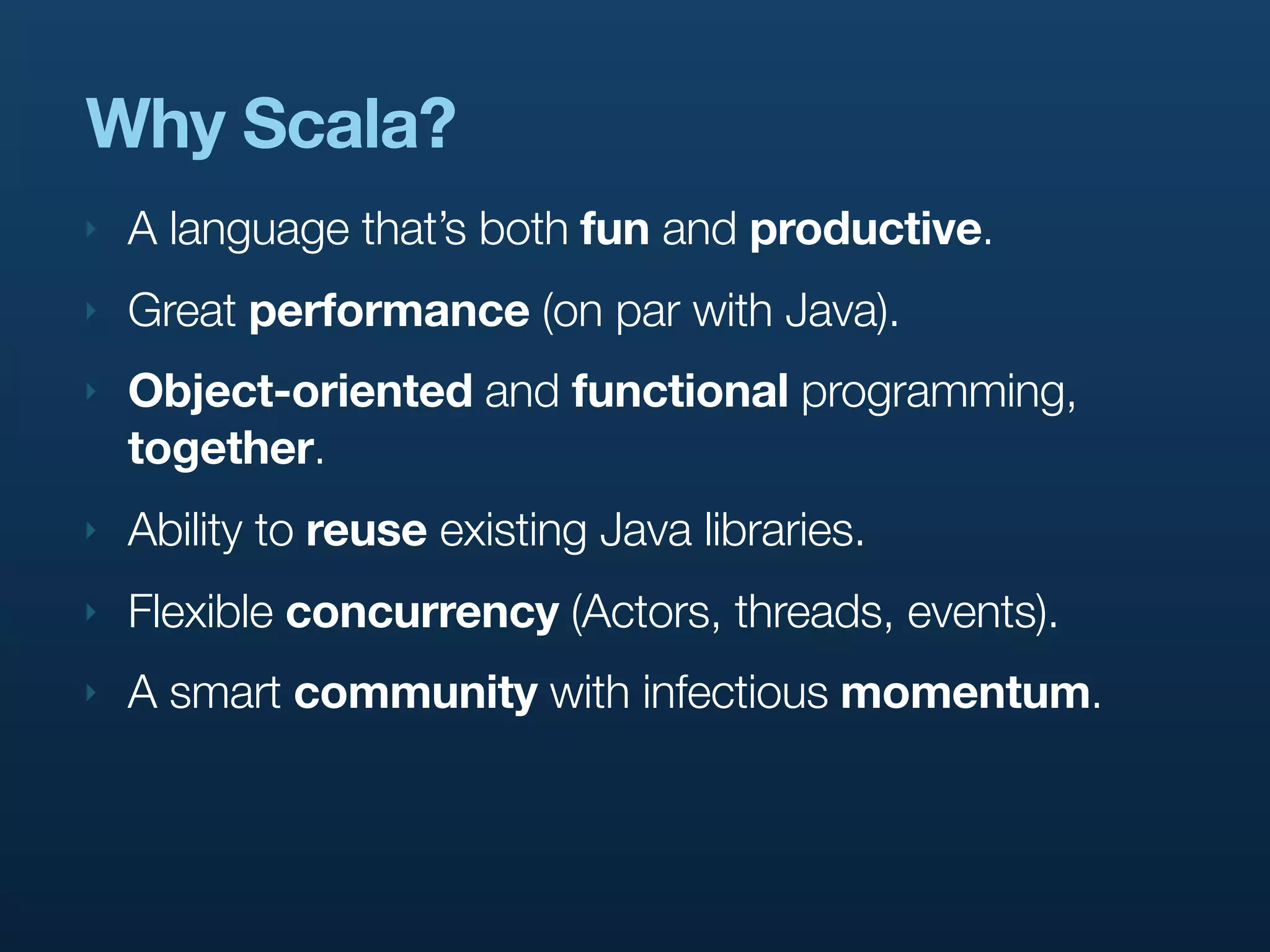 Why Scala?
‣   A language that’s both fun and productive.
‣   Great performance (on par with Java).
‣   Object-oriented and functional programming,
    together.
‣   Ability to reuse existing Java libraries.
‣   Flexible concurrency (Actors, threads, events).
‣   A smart community with infectious momentum.
 