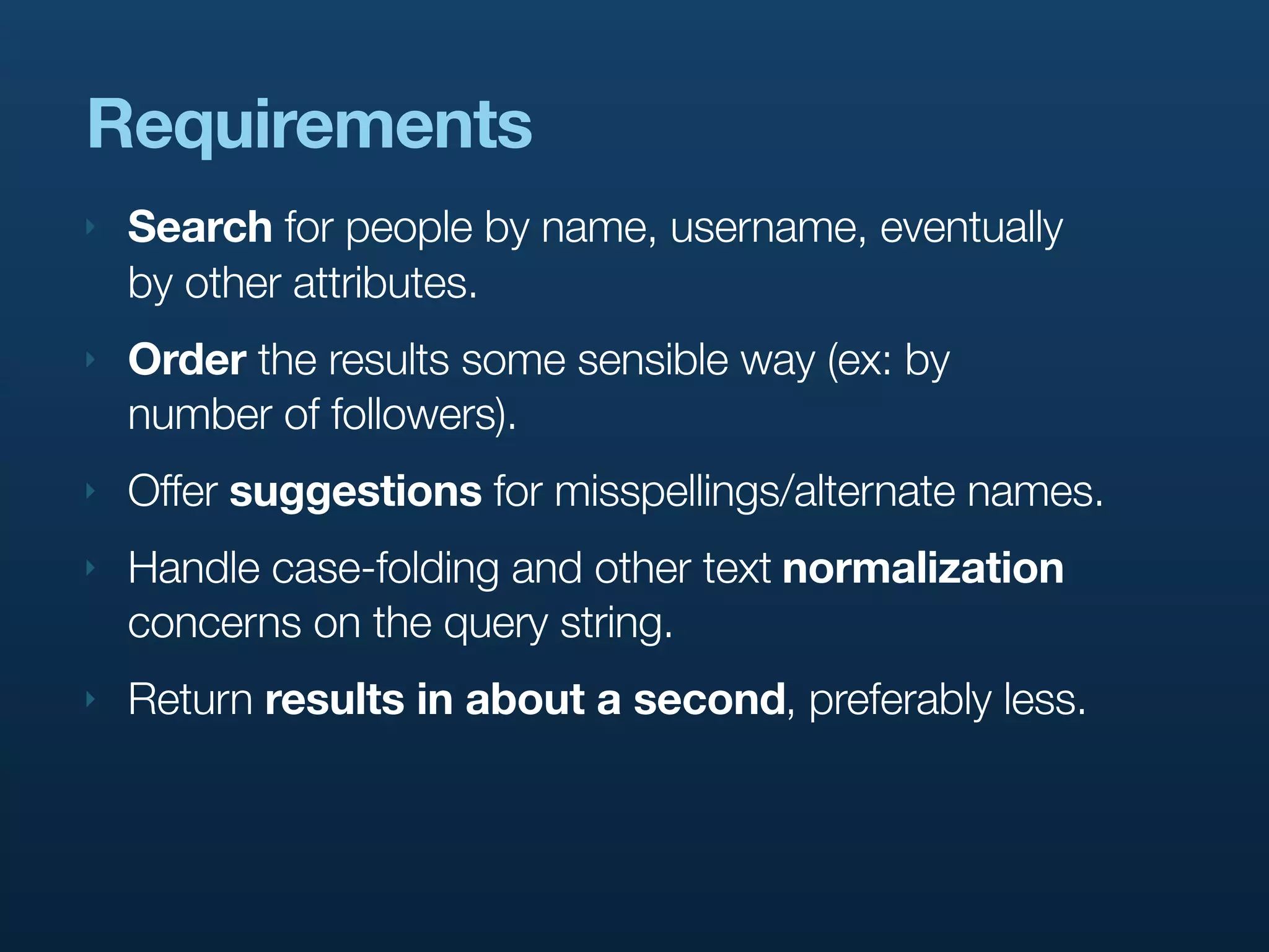 Requirements
‣   Search for people by name, username, eventually
    by other attributes.
‣   Order the results some sensible way (ex: by
    number of followers).
‣   Offer suggestions for misspellings/alternate names.
‣   Handle case-folding and other text normalization
    concerns on the query string.
‣   Return results in about a second, preferably less.
 
