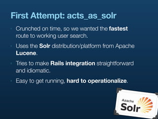 First Attempt: acts_as_solr
‣   Crunched on time, so we wanted the fastest
    route to working user search.
‣   Uses the Solr distribution/platform from Apache
    Lucene.
‣   Tries to make Rails integration straightforward
    and idiomatic.
‣   Easy to get running, hard to operationalize.
 