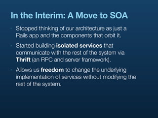 In the Interim: A Move to SOA
‣   Stopped thinking of our architecture as just a
    Rails app and the components that orbit it.
‣   Started building isolated services that
    communicate with the rest of the system via
    Thrift (an RPC and server framework).
‣   Allows us freedom to change the underlying
    implementation of services without modifying the
    rest of the system.
 