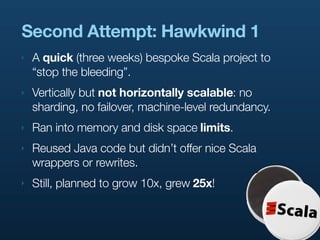 Second Attempt: Hawkwind 1
‣   A quick (three weeks) bespoke Scala project to
    “stop the bleeding”.
‣   Vertically but not horizontally scalable: no
    sharding, no failover, machine-level redundancy.
‣   Ran into memory and disk space limits.
‣   Reused Java code but didn’t offer nice Scala
    wrappers or rewrites.
‣   Still, planned to grow 10x, grew 25x!
 