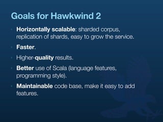 Goals for Hawkwind 2
‣   Horizontally scalable: sharded corpus,
    replication of shards, easy to grow the service.
‣   Faster.
‣   Higher-quality results.
‣   Better use of Scala (language features,
    programming style).
‣   Maintainable code base, make it easy to add
    features.
 